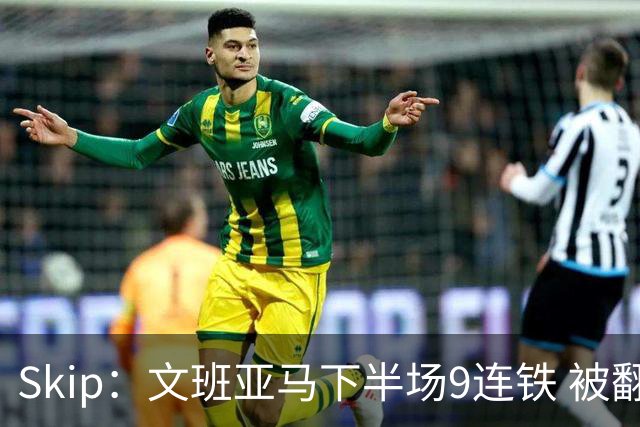 Skip：文班亚马下半场9连铁 被翻盘他也是罪魁祸首之一